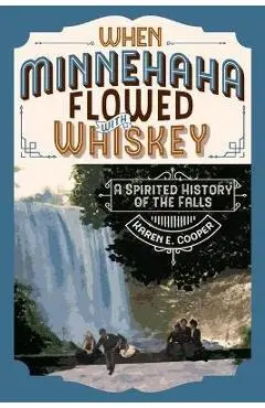 When Minnehaha Flowed with Whiskey: A Spirited History of the Falls - Karen E. Cooper