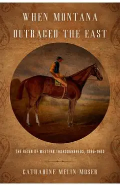 When Montana Outraced the East: The Reign of Western Thoroughbreds, 1886-1900 - Catharine Melin-moser