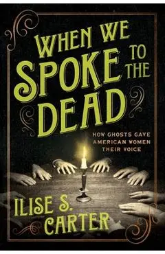When We Spoke to the Dead: How Ghosts Gave American Women Their Voice - Ilise S. Carter