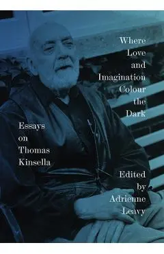 Where Love and Imagination Colour the Dark: Essays on Thomas Kinsella - Adrienne Leavy