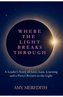 Where the Light Breaks Through: A Leader's Story of Love, Loss, Learning, and a Fierce Return to the Light - Amy Meredith
