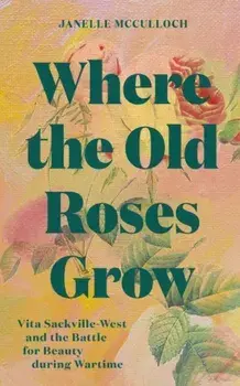 Where the Old Roses Grow. Vita Sackville-West and the Battle for Beauty during Wartime, Hardback/Janelle McCulloch