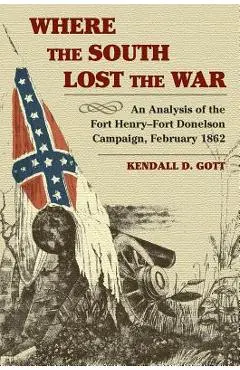 Where the South Lost the War: An Analysis of the Fort Henry-Fort Donelson Campaign, February 1862 - Kendall D. Gott