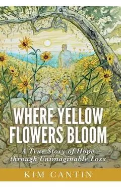 Where Yellow Flowers Bloom: A True Story of Hope through Unimaginable Loss - Kim Cantin