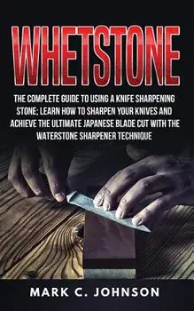 Whetstone: The Complete Guide to Using a Knife Sharpening Stone; Learn How to Sharpen Your Knives and Achieve the Ultimate Japane, Paperback/Mark C. Johnson