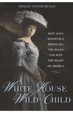 White House Wild Child: How Alice Roosevelt Broke All the Rules and Won the Heart of America - Shelley Fraser Mickle