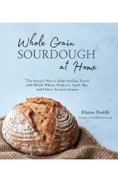 Whole Grain Sourdough at Home: The Simple Way to Bake Artisan Bread with Whole Wheat, Einkorn, Spelt, Rye and Other Ancient Grains - Elaine Boddy