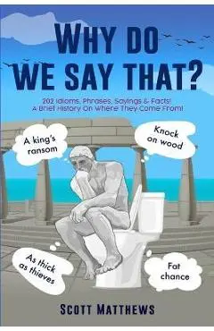 Why Do We Say That? - 202 Idioms, Phrases, Sayings & Facts! A Brief History On Where They Come From! - Scott Matthews
