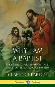Why I am a Baptist: The Beliefs, Church History and Christian Traditions of Baptism (Hardcover), Hardcover/Clarence Larkin