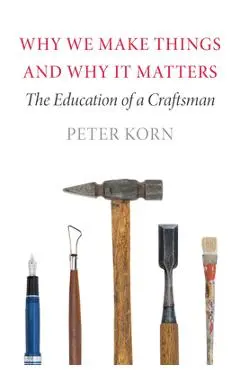 Why We Make Things and Why It Matters: The Education of a Craftsman - Peter Korn