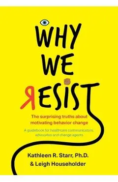 Why We Resist: The Surprising Truths about Behavior Change: A Guidebook for Healthcare Communicators, Advocates and Change Agents - Kathleen Starr