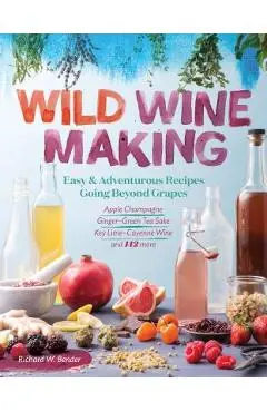 Wild Winemaking: Easy & Adventurous Recipes Going Beyond Grapes, Including Apple Champagne, Ginger-Green Tea Sake, Key Lime-Cayenne Win - Richard W. Bender