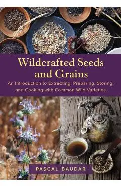 Wildcrafted Seeds and Grains: An Introduction to Extracting, Preparing, Storing, and Cooking with Common Wild Varieties - Pascal Baudar
