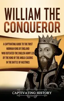 William the Conqueror: A Captivating Guide to the First Norman King of England Who Defeated the English Army Led by the King of the Anglo-Sax/Captivating History