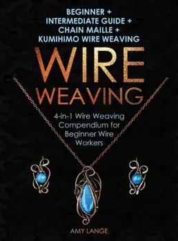 Wire Weaving: Beginner + Intermediate Guide + Chain Maille + Kumihimo Wire Weaving: 4-in-1 Wire Weaving Compendium for Beginners, Hardcover/Amy Lange