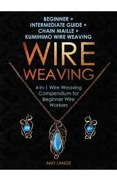 Wire Weaving: Beginner + Intermediate Guide + Chain Maille + Kumihimo Wire Weaving: 4-in-1 Wire Weaving Compendium for Beginners - Amy Lange
