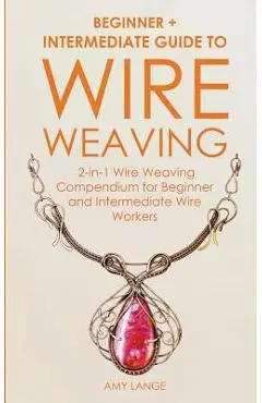 Wire Weaving: Beginner + Intermediate Guide to Wire Weaving: 2-in-1 Wire Weaving Compendium for Beginner and Intermediate Wire Worke - Amy Lange