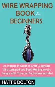 Wire Wrapping Book for Beginners: An Instruction Guide to Craft 15 Intricate Wire Wrapped and Bead Making Jewelry Designs With Tools and Techniques In/Hattie Dolton