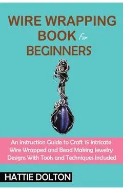 Wire Wrapping Book for Beginners: An Instruction Guide to Craft 15 Intricate Wire Wrapped and Bead Making Jewelry Designs With Tools and Techniques In - Hattie Dolton