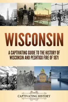 Wisconsin: A Captivating Guide to the History of Wisconsin and Peshtigo Fire of 1871, Paperback/Captivating History