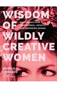 Wisdom of Wildly Creative Women: Real Stories from Inspirational, Artistic, and Empowered Women (True Life Stories, Beautiful Photography) - Angela Lomenzo