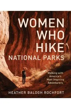 Women Who Hike National Parks: Walking with America's Most Inspiring Adventurers - Heather Balogh Rochfort