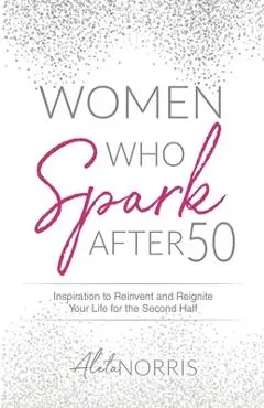 Women Who Spark After 50: Inspiration to Reinvent and Reignite Your Life for the Second Half - Aleta Norris