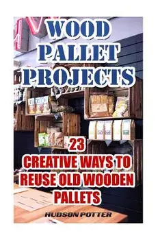 Wood Pallet Projects: 23 Creative Ways to Reuse Old Wooden Pallets, Paperback/Hudson Potter