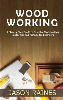 Woodworking: A Step-by-Step Guide to Essential Woodworking Skills, Tips and Projects for Beginners, Paperback/Jason Raines