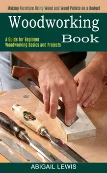 Woodworking Book: A Guide for Beginner Woodworking Basics and Projects (Making Furniture Using Wood and Wood Pallets on a Budget)/Abigail Lewis