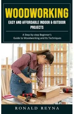 Woodworking: Easy and Affordable Indoor & Outdoor Projects (A Step-by-step Beginner's Guide to Woodworking and Its Techniques) - Ronald Reyna