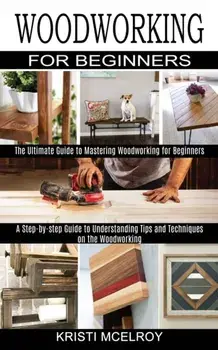 Woodworking for Beginners: The Ultimate Guide to Mastering Woodworking for Beginners (A Step-by-step Guide to Understanding Tips and Techniques o/Kristi McElroy