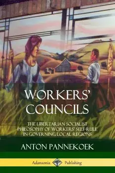 Workers' Councils: The Libertarian Socialist Philosophy of Workers' Self-Rule in Governing Local Regions, Paperback/Anton Pannekoek