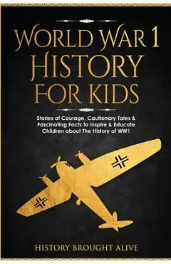 World War 1 History For Kids: Stories Of Courage, Cautionary Tales & Fascinating Facts To Inspire & Educate Children About The History Of WW1: Stori - History Brought Alive