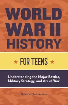 World War II History for Teens: Understanding the Major Battles, Military Strategy, and Arc of War - Benjamin Mack-jackson