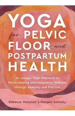 Yoga for Pelvic Floor and Postpartum Health: An Iyengar Yoga Approach to Pelvic Healing and Integrative Wellness Through Anatomy and Practice - Rebecca Weisman