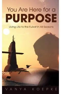 You Are Here for a Purpose: Living Life to the Fullest in All Seasons - Vanya Koepke