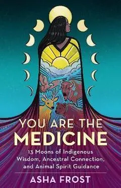 You Are the Medicine: 13 Moons of Indigenous Wisdom, Ancestral Connection, and Animal Spirit Guidance - Asha Frost