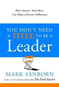 You Don't Need a Title to Be a Leader: How Anyone, Anywhere, Can Make a Positive Difference, Hardcover/Mark Sanborn