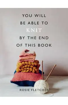 You Will Be Able to Knit by the End of This Book - Rosie Fletcher