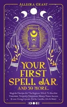 Your First Spell Jar (and 59 more...): Magickal Recipes For The Beginner Witch To Manifest Protection, Prosperity, Happiness, Money, Power, Success &, Paperback/Allegra Grant
