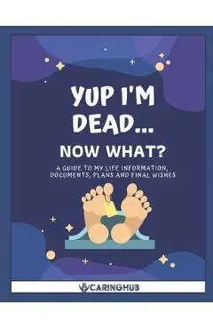 Yup I'm Dead...Now What?: A Guide to My Life Information, Documents, Plans and Final Wishes - Caring Hub