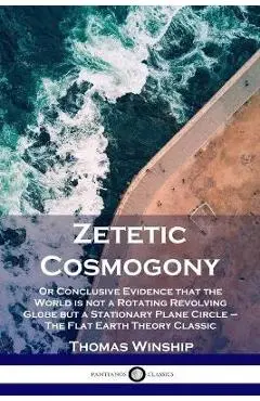 Zetetic Cosmogony: Or Conclusive Evidence that the World is not a Rotating Revolving Globe but a Stationary Plane Circle - The Flat Earth - Thomas Winship