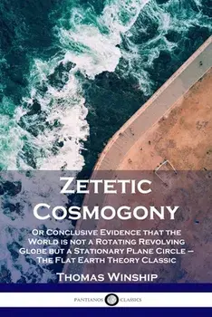 Zetetic Cosmogony: Or Conclusive Evidence that the World is not a Rotating Revolving Globe but a Stationary Plane Circle - The Flat Earth/Thomas Winship
